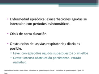 • Enfermedad episódica: exacerbaciones agudas se
      intercalan con períodos asintomáticos.

    • Crisis de corta duración

    • Obstrucción de las vías respiratorias diaria es
      posible.
           ▫ Leve: con episodios agudos superpuestos o sin ellos
           ▫ Grave: intensa obstrucción persistente. estado
             asmático.

Medicina Interna Harrison 16 Edicion, Parte IX. Enfermedades del aparato respiratorio, Sección 2. Enfermedades del aparato respiratorio, Capítulo 236.
Asma
 