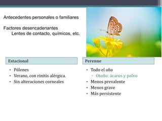 Antecedentes personales o familiares

Factores desencadenantes
   Lentes de contacto, químicos, etc.




  Estacional                            Perenne

  • Pólenes                             • Todo el año
  • Verano, con rinitis alérgica.         ▫ Otoño: ácaros y polvo
  • Sin alteraciones corneales          • Menos prevalente
                                        • Menos grave
                                        • Más persistente
 