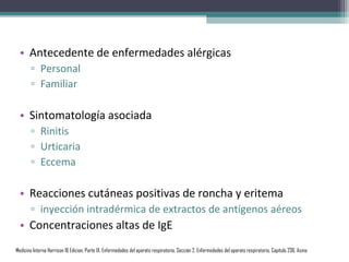 • Antecedente de enfermedades alérgicas
       ▫ Personal
       ▫ Familiar

  • Sintomatología asociada
       ▫ Rinitis
       ▫ Urticaria
       ▫ Eccema

  • Reacciones cutáneas positivas de roncha y eritema
       ▫ inyección intradérmica de extractos de antígenos aéreos
  • Concentraciones altas de IgE
Medicina Interna Harrison 16 Edicion, Parte IX. Enfermedades del aparato respiratorio, Sección 2. Enfermedades del aparato respiratorio, Capítulo 236. Asma
 