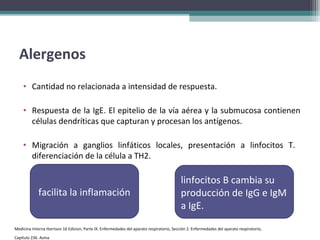 Alergenos
    • Cantidad no relacionada a intensidad de respuesta.

    • Respuesta de la IgE. El epitelio de la vía aérea y la submucosa contienen
      células dendríticas que capturan y procesan los antígenos.

    • Migración a ganglios linfáticos locales, presentación a linfocitos T.
      diferenciación de la célula a TH2.

                                                                                           linfocitos B cambia su
             facilita la inflamación                                                       producción de IgG e IgM
                                                                                           a IgE.

Medicina Interna Harrison 16 Edicion, Parte IX. Enfermedades del aparato respiratorio, Sección 2. Enfermedades del aparato respiratorio,
Capítulo 236. Asma
 