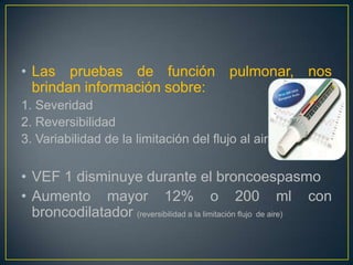 • Las pruebas de función pulmonar, nos
  brindan información sobre:
1. Severidad
2. Reversibilidad
3. Variabilidad de la limitación del flujo al aire


• VEF 1 disminuye durante el broncoespasmo
• Aumento mayor 12% o 200 ml con
  broncodilatador (reversibilidad a la limitación flujo de aire)
 