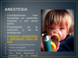 • Complicaciones       mas
  frecuentes en pacientes
  mayores y con asma
  activa
• Presentación     en    la
  inducción    y    en   la
  emergencia
• Evaluación preoperatoria
  y optimización: Clave del
  exito
1.   Historia de exacerbaciones
2.   Visitas al hospital
3.   Agentes desencadenantes
4.   Tipo, dosis, frecuencia y
     beneficio de la terapia
 