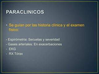 • Se guían por las historia clínica y el examen
  físico:

- Espirómetria: Secuelas y severidad
- Gases arteriales: En exacerbaciones
- EKG
- RX Tórax
 