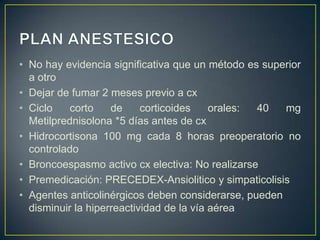 • No hay evidencia significativa que un método es superior
  a otro
• Dejar de fumar 2 meses previo a cx
• Ciclo    corto    de     corticoides    orales: 40  mg
  Metilprednisolona *5 días antes de cx
• Hidrocortisona 100 mg cada 8 horas preoperatorio no
  controlado
• Broncoespasmo activo cx electiva: No realizarse
• Premedicación: PRECEDEX-Ansiolitico y simpaticolisis
• Agentes anticolinérgicos deben considerarse, pueden
  disminuir la hiperreactividad de la vía aérea
 