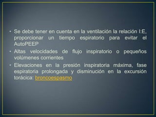• Se debe tener en cuenta en la ventilación la relación I:E,
  proporcionar un tiempo espiratorio para evitar el
  AutoPEEP
• Altas velocidades de flujo inspiratorio o pequeños
  volúmenes corrientes
• Elevaciones en la presión inspiratoria máxima, fase
  espiratoria prolongada y disminución en la excursión
  torácica: broncoespasmo
 