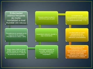 Enfermedad
 crónica frecuente                                                    La incidencia de
                                 Impacto sobre la salud y      broncoespasmo severo en los
     de morbi-                    económico para el país       asmáticos en el perioperatorio
 mortalidad a nivel                                             es relativamente bajo: 1.7%
mundial (300 millones)



                                                                  La clave para un curso
Prevalencia en aumento en la
                               Ausentismo laboral, escolar y         perioperatorio sin
   mayoría de los países-
                                    bajo rendimiento               complicaciones es la
 Prevalencia en niños 1-30%
                                                                 valoración preanestésica




                                                                  Mantenimiento de los
                                                                    antiinflamatorios y
 Según datos OMS el asma          Principales causas de
                                                               broncodilatadores a lo largo
 puede causar la muerte de        consulta, asistencia a
                                                                del periodo perioperatorio,
aproximadamente 2 millones         urgencias e ingreso
                                                                   agentes potenciales
  de personas anualmente               hospitalario
                                                               desencadenantes deben ser
                                                                 identificados y evitados
 