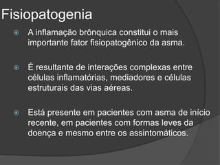Fisiopatogenia
    A inflamação brônquica constitui o mais
     importante fator fisiopatogênico da asma.

    É resultante de interações complexas entre
     células inflamatórias, mediadores e células
     estruturais das vias aéreas.

    Está presente em pacientes com asma de início
     recente, em pacientes com formas leves da
     doença e mesmo entre os assintomáticos.
 