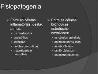 Fisiopatogenia

    Entre as células           Entre as células
     inflamatórias, destac       brônquicas
     am-se:                      estruturais
      os mastócitos             envolvidas:
      eosinófilos                as células epiteliais
      linfócitos T               as musculares lisas
      células dendríticas        as endoteliais
      macrófagos e               os fibroblastos
       neutrófilos                os miofibroblastos
 