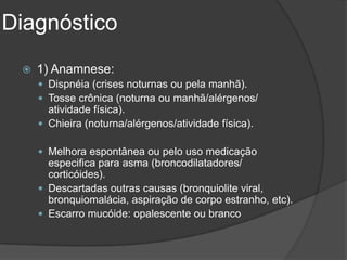 Diagnóstico
    1) Anamnese:
      Dispnéia (crises noturnas ou pela manhã).
      Tosse crônica (noturna ou manhã/alérgenos/
       atividade física).
      Chieira (noturna/alérgenos/atividade física).

      Melhora espontânea ou pelo uso medicação
       especifica para asma (broncodilatadores/
       corticóides).
      Descartadas outras causas (bronquiolite viral,
       bronquiomalácia, aspiração de corpo estranho, etc).
      Escarro mucóide: opalescente ou branco
 