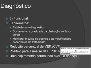 Diagnóstico

    3) Funcional
    Espirometria:
      Estabelecer o diagnóstico
      Documentar a gravidade da obstrução ao fluxo
       aéreo
      Monitorar o curso da doença e as modificações
       decorrentes do tratamento.
    Redução percentual de VEF1/CVF.
    Positivo para asma se VEF1PBD >
    Uma espirometria normal não exclui a doença.
 