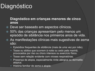 Diagnóstico
     Diagnóstico em crianças menores de cinco
     anos
    Deve ser baseado em aspectos clínicos.
    50% das crianças apresentam pelo menos um
     episódio de sibilância nos primeiros anos de vida.
    As manifestações clínicas mais sugestivas de asma
     são:
      Episódios frequentes de sibilância (mais de uma vez por mês).
      Tosse ou sibilos que ocorrem à noite ou cedo pela manhã,
       provocados por riso ou choro intensos ou exercício físico.
      Tosse sem relação evidente com viroses respiratórias.
      Presença de atopia, especialmente rinite alérgica ou dermatite
       atópica.
      História familiar de asma e atopia.
 