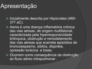 Apresentação
  Inicialmente descrita por Hipócrates (460-
   377 aC).
  Asma é uma doença inflamatória crônica
   das vias aéreas, de origem multifatorial,
   caracterizada pela hiperresponsividade
   brônquica, obstrução e remodelamento
   das vias aéreas que acarreta episódios de
   broncoespasmo, sibilos, dispnéia,
   opressão torácica e tosse.
  Ocorrem como consequência da obstrução
   ao fluxo aéreo intrapulmonar .
 
