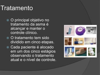 Tratamento
  O principal objetivo no
   tratamento da asma é
   alcançar e manter o
   controle clínico.
  O tratamento tem sido
   dividido em cinco etapas.
  Cada paciente é alocado
   em um dos cinco estágios
   observando o tratamento
   atual e o nível de controle.
 