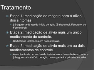 Tratamento
    Etapa 1: medicação de resgate para o alívio
     dos sintomas.
      β2-agonista de rápido início de ação (Salbutamol, Fenoterol ou
       Formoterol).
    Etapa 2: medicação de alívio mais um único
     medicamento de controle.
      Corticóides inalatórios em doses baixas.

    Etapa 3: medicação de alívio mais um ou dois
     medicamentos de controle.
      Associação de um corticóide inalatório em doses baixas com um
       β2-agonista inalatório de ação prolongada é a primeira escolha.
 