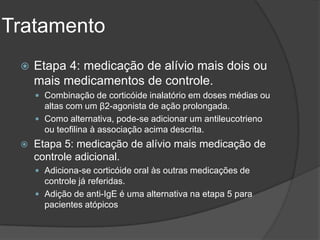 Tratamento
    Etapa 4: medicação de alívio mais dois ou
     mais medicamentos de controle.
      Combinação de corticóide inalatório em doses médias ou
       altas com um β2-agonista de ação prolongada.
      Como alternativa, pode-se adicionar um antileucotrieno
       ou teofilina à associação acima descrita.
    Etapa 5: medicação de alívio mais medicação de
     controle adicional.
      Adiciona-se corticóide oral às outras medicações de
       controle já referidas.
      Adição de anti-IgE é uma alternativa na etapa 5 para
       pacientes atópicos
 