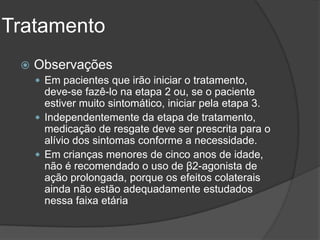 Tratamento
    Observações
      Em pacientes que irão iniciar o tratamento,
       deve-se fazê-lo na etapa 2 ou, se o paciente
       estiver muito sintomático, iniciar pela etapa 3.
      Independentemente da etapa de tratamento,
       medicação de resgate deve ser prescrita para o
       alívio dos sintomas conforme a necessidade.
      Em crianças menores de cinco anos de idade,
       não é recomendado o uso de β2-agonista de
       ação prolongada, porque os efeitos colaterais
       ainda não estão adequadamente estudados
       nessa faixa etária
 