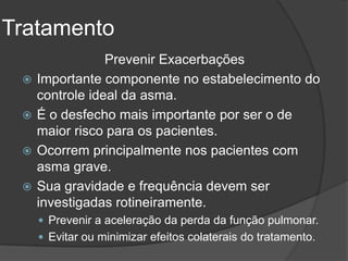Tratamento
                 Prevenir Exacerbações
    Importante componente no estabelecimento do
     controle ideal da asma.
    É o desfecho mais importante por ser o de
     maior risco para os pacientes.
    Ocorrem principalmente nos pacientes com
     asma grave.
    Sua gravidade e frequência devem ser
     investigadas rotineiramente.
      Prevenir a aceleração da perda da função pulmonar.
      Evitar ou minimizar efeitos colaterais do tratamento.
 
