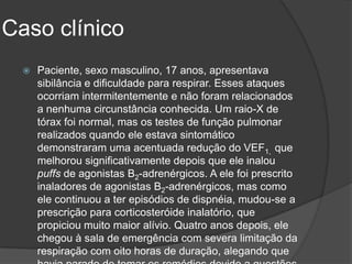 Caso clínico
     Paciente, sexo masculino, 17 anos, apresentava
      sibilância e dificuldade para respirar. Esses ataques
      ocorriam intermitentemente e não foram relacionados
      a nenhuma circunstância conhecida. Um raio-X de
      tórax foi normal, mas os testes de função pulmonar
      realizados quando ele estava sintomático
      demonstraram uma acentuada redução do VEF1, que
      melhorou significativamente depois que ele inalou
      puffs de agonistas Β2-adrenérgicos. A ele foi prescrito
      inaladores de agonistas Β2-adrenérgicos, mas como
      ele continuou a ter episódios de dispnéia, mudou-se a
      prescrição para corticosteróide inalatório, que
      propiciou muito maior alívio. Quatro anos depois, ele
      chegou à sala de emergência com severa limitação da
      respiração com oito horas de duração, alegando que
 
