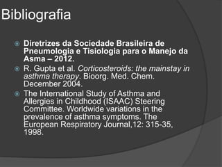 Bibliografia
     Diretrizes da Sociedade Brasileira de
      Pneumologia e Tisiologia para o Manejo da
      Asma – 2012.
     R. Gupta et al. Corticosteroids: the mainstay in
      asthma therapy. Bioorg. Med. Chem.
      December 2004.
     The International Study of Asthma and
      Allergies in Childhood (ISAAC) Steering
      Committee. Worldwide variations in the
      prevalence of asthma symptoms. The
      European Respiratory Journal,12: 315-35,
      1998.
 