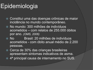 Epidemiologia
    Constitui uma das doenças crônicas de maior
     incidência no mundo contemporâneo.
    No mundo: 300 milhões de indivíduos
     acometidos – com relatos de 255.000 óbitos
     por ano. (OMS, 2006)
    No        Brasil: 20 milhões de indivíduos
     acometidos - com óbito anual médio de 2.200
     pessoas.
    Cerca de 30% das crianças brasileiras
     apresentam sintomas indicativos de asma.
    4ª principal causa de internamento no SUS.
 