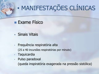 • MANIFESTAÇÕES CLÍNICAS

   Exame Físico

   Sinais Vitais

•   Frequência respiratória alta
    (25 a 40 incursões respiratórias por minuto)
•   Taquicardia
•   Pulso paradoxal
    (queda inspiratória exagerada na pressão sistólica)
 