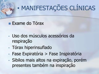 • MANIFESTAÇÕES CLÍNICAS

   Exame do Tórax

•   Uso dos músculos acessórios da
    respiração
•   Tórax hiperinsuflado
•   Fase Expiratória > Fase Inspiratória
•   Sibilos mais altos na expiração, porém
    presentes também na inspiração
 