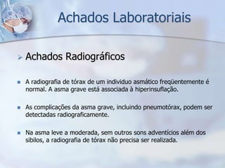 Achados Laboratoriais

   Achados Radiográficos

   A radiografia de tórax de um individuo asmático freqüentemente é
    normal. A asma grave está associada à hiperinsuflação.

   As complicações da asma grave, incluindo pneumotórax, podem ser
    detectadas radiograficamente.

   Na asma leve a moderada, sem outros sons adventícios além dos
    sibilos, a radiografia de tórax não precisa ser realizada.
 