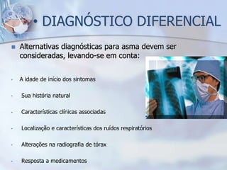 • DIAGNÓSTICO DIFERENCIAL
   Alternativas diagnósticas para asma devem ser
    consideradas, levando-se em conta:


•   A idade de início dos sintomas

•   Sua história natural

•   Características clínicas associadas

•   Localização e características dos ruídos respiratórios

•   Alterações na radiografia de tórax

•   Resposta a medicamentos
 