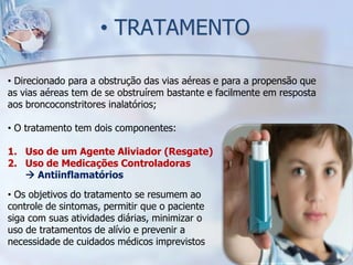• TRATAMENTO

• Direcionado para a obstrução das vias aéreas e para a propensão que
as vias aéreas tem de se obstruírem bastante e facilmente em resposta
aos broncoconstritores inalatórios;

• O tratamento tem dois componentes:

1. Uso de um Agente Aliviador (Resgate)
2. Uso de Medicações Controladoras
    Antiinflamatórios
• Os objetivos do tratamento se resumem ao
controle de sintomas, permitir que o paciente
siga com suas atividades diárias, minimizar o
uso de tratamentos de alívio e prevenir a
necessidade de cuidados médicos imprevistos
 