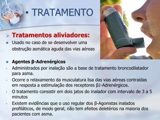 • TRATAMENTO

   Tratamentos aliviadores:
   Usado no caso de se desenvolver uma
    obstrução asmática aguda das vias aéreas

   Agentes β-Adrenérgicos
•   Administrados por inalação são a base de tratamento broncodilatador
    para asma.
•   Ocorre o relaxamento da musculatura lisa das vias aéreas contraídas
    em resposta a estimulação dos receptores β2-Adrenérgicos.
•   O tratamento consistir em dois jatos do inalador com intervalo de 3 a 5
    minutos
•   Existem evidências que o uso regular dos β-Agonistas inalados
    profiláticos, de modo geral, não tem efeitos deletérios na maioria dos
    pacientes com asma.
 