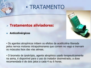 • TRATAMENTO


   Tratamentos aliviadores:

   Anticolinérgicos



• Os agentes atropínicos inibem os efeitos da acetilcolina liberada
pelos nervos motores intrapulmonares que correm no vago e inervam
os músculos lisos das vias aéreas.

• O brometo de ipratrópio, agente atropínico usado terapeuticamente
na asma, é disponível para o uso do inalador dosimetrado; a dose
recomendada é de dois jatos a cada 4 ou 6 horas.
 