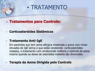 • TRATAMENTO

   Tratamentos para Controle:

   Corticosteróides Sistêmicos

   Tratamento Anti-IgE
•   Em pacientes que tem asma alérgica moderada a grave com níveis
    elevados de IgE sérica e que estão recebendo corticosteróides
    inalados, o tratamento com omalizumab melhora o controle da asma
    mesmo quando as doses de esteróides inalados são diminuídas


   Terapia da Asma Dirigida pelo Controle
 