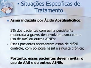 • Situações Específicas de
               Tratamento
   Asma induzida por Ácido Acetilsalicílico:

•   5% dos pacientes com asma persistente
    moderada a grave, desenvolvem asma com o
    uso de AAS ou outros AINEs;
•   Esses pacientes apresentam asma de difícil
    controle, com polipose nasal e sinusite crônica;

   Portanto, esses pacientes devem evitar o
    uso de AAS e de outros AINEs
 