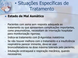• Situações Específicas de
                Tratamento
   Estado de Mal Asmático

•   Pacientes com asma sem resposta adequada ao
    tratamento ou que apresentem complicações importantes,
    como pneumotórax, necessitam de internação hospitalar
    para monitorização rigorosa;
•   Indica-se tratamento com β-Agonistas inalatórios
   Se não houver melhora com o tratamento e a insuficiência
    respiratória parecer iminente, deve-se usar
    broncodilatadores na dose máxima tolerada pelo paciente;
   Intubação orotraqueal e respiração mecânica, quando
    necessários;
 