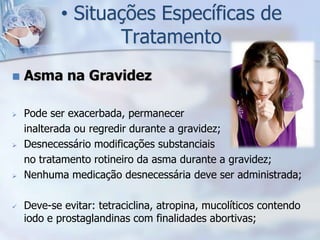• Situações Específicas de
                   Tratamento
   Asma na Gravidez

   Pode ser exacerbada, permanecer
    inalterada ou regredir durante a gravidez;
   Desnecessário modificações substanciais
    no tratamento rotineiro da asma durante a gravidez;
   Nenhuma medicação desnecessária deve ser administrada;

   Deve-se evitar: tetraciclina, atropina, mucolíticos contendo
    iodo e prostaglandinas com finalidades abortivas;
 