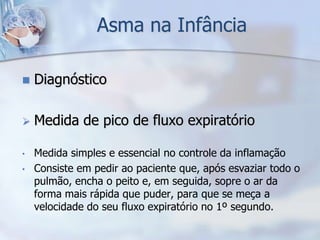 Asma na Infância

   Diagnóstico

   Medida de pico de fluxo expiratório

•   Medida simples e essencial no controle da inflamação
•   Consiste em pedir ao paciente que, após esvaziar todo o
    pulmão, encha o peito e, em seguida, sopre o ar da
    forma mais rápida que puder, para que se meça a
    velocidade do seu fluxo expiratório no 1º segundo.
 