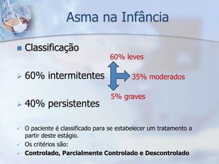 Asma na Infância

   Classificação
                                   60% leves

   60% intermitentes                      35% moderados

                                   5% graves
   40% persistentes

   O paciente é classificado para se estabelecer um tratamento a
    partir deste estágio.
   Os critérios são:
   Controlado, Parcialmente Controlado e Descontrolado
 