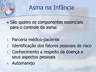 Asma na Infância

    São quatro os componentes essenciais
     para o controle da asma:

1.   Parceria médico-paciente
2.   Identificação dos fatores pessoais de risco
3.   Conhecimento a respeito da doença e
     seus aspectos pessoais
4.   Automanejo
 