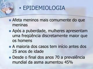 • EPIDEMIOLOGIA

 Afeta meninos mais comumente do que
  meninas
 Após a puberdade, mulheres apresentam
  uma freqüência discretamente maior que
  os homens
 A maioria dos casos tem início antes dos
  25 anos de idade
 Desde o final dos anos 70 a prevalência
  mundial da asma aumentou 45%
 