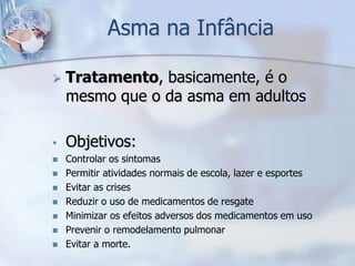 Asma na Infância

   Tratamento, basicamente, é o
    mesmo que o da asma em adultos

•   Objetivos:
   Controlar os sintomas
   Permitir atividades normais de escola, lazer e esportes
   Evitar as crises
   Reduzir o uso de medicamentos de resgate
   Minimizar os efeitos adversos dos medicamentos em uso
   Prevenir o remodelamento pulmonar
   Evitar a morte.
 