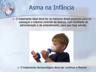 Asma na Infância
   O tratamento ideal deve ter as menores doses possíveis para se
      conseguir o máximo controle da doença, com facilidade de
       administração e de entendimento, para que haja adesão.




        O tratamento farmacológico deve ser contínuo e flexível
 