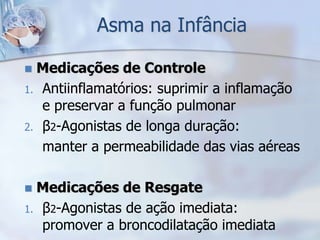 Asma na Infância

 Medicações de Controle
1. Antiinflamatórios: suprimir a inflamação
   e preservar a função pulmonar
2. β2-Agonistas de longa duração:
   manter a permeabilidade das vias aéreas

 Medicações de Resgate
1. β2-Agonistas de ação imediata:
   promover a broncodilatação imediata
 