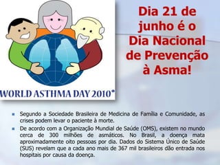 Dia 21 de
                                               junho é o
                                             Dia Nacional
                                             de Prevenção
                                                à Asma!


   Segundo a Sociedade Brasileira de Medicina de Família e Comunidade, as
    crises podem levar o paciente à morte.
   De acordo com a Organização Mundial de Saúde (OMS), existem no mundo
    cerca de 300 milhões de asmáticos. No Brasil, a doença mata
    aproximadamente oito pessoas por dia. Dados do Sistema Único de Saúde
    (SUS) revelam que a cada ano mais de 367 mil brasileiros dão entrada nos
    hospitais por causa da doença.
 