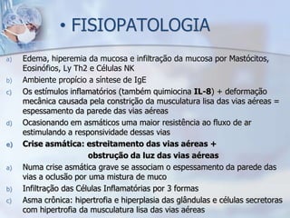 • FISIOPATOLOGIA
a)   Edema, hiperemia da mucosa e infiltração da mucosa por Mastócitos,
     Eosinófios, Ly Th2 e Células NK
b)   Ambiente propício a síntese de IgE
c)   Os estímulos inflamatórios (também quimiocina IL-8) + deformação
     mecânica causada pela constrição da musculatura lisa das vias aéreas =
     espessamento da parede das vias aéreas
d)   Ocasionando em asmáticos uma maior resistência ao fluxo de ar
     estimulando a responsividade dessas vias
e)   Crise asmática: estreitamento das vias aéreas +
                        obstrução da luz das vias aéreas
a)   Numa crise asmática grave se associam o espessamento da parede das
     vias a oclusão por uma mistura de muco
b)   Infiltração das Células Inflamatórias por 3 formas
c)   Asma crônica: hipertrofia e hiperplasia das glândulas e células secretoras
     com hipertrofia da musculatura lisa das vias aéreas
 