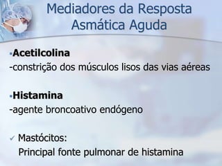 Mediadores da Resposta
             Asmática Aguda
Acetilcolina
-constrição dos músculos lisos das vias aéreas

Histamina
-agente broncoativo endógeno

   Mastócitos:
    Principal fonte pulmonar de histamina
 