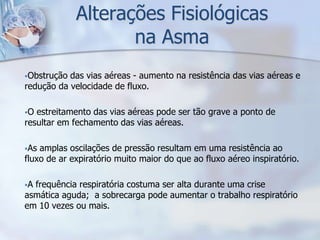 Alterações Fisiológicas
                    na Asma
Obstrução das vias aéreas - aumento na resistência das vias aéreas e
redução da velocidade de fluxo.

O estreitamento das vias aéreas pode ser tão grave a ponto de
resultar em fechamento das vias aéreas.

As amplas oscilações de pressão resultam em uma resistência ao
fluxo de ar expiratório muito maior do que ao fluxo aéreo inspiratório.

Afrequência respiratória costuma ser alta durante uma crise
asmática aguda; a sobrecarga pode aumentar o trabalho respiratório
em 10 vezes ou mais.
 