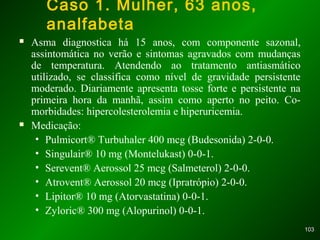 103103
Caso 1. Mulher, 63 anos,
analfabeta
 Asma diagnostica há 15 anos, com componente sazonal,
assintomática no verão e sintomas agravados com mudanças
de temperatura. Atendendo ao tratamento antiasmático
utilizado, se classifica como nível de gravidade persistente
moderado. Diariamente apresenta tosse forte e persistente na
primeira hora da manhã, assim como aperto no peito. Co-
morbidades: hipercolesterolemia e hiperuricemia.
 Medicação:
• Pulmicort® Turbuhaler 400 mcg (Budesonida) 2-0-0.
• Singulair® 10 mg (Montelukast) 0-0-1.
• Serevent® Aerossol 25 mcg (Salmeterol) 2-0-0.
• Atrovent® Aerossol 20 mcg (Ipratrópio) 2-0-0.
• Lipitor® 10 mg (Atorvastatina) 0-0-1.
• Zyloric® 300 mg (Alopurinol) 0-0-1.
 