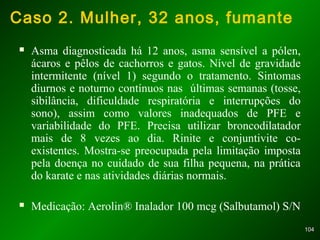 104104
Caso 2. Mulher, 32 anos, fumante
 Asma diagnosticada há 12 anos, asma sensível a pólen,
ácaros e pêlos de cachorros e gatos. Nível de gravidade
intermitente (nível 1) segundo o tratamento. Sintomas
diurnos e noturno contínuos nas últimas semanas (tosse,
sibilância, dificuldade respiratória e interrupções do
sono), assim como valores inadequados de PFE e
variabilidade do PFE. Precisa utilizar broncodilatador
mais de 8 vezes ao dia. Rinite e conjuntivite co-
existentes. Mostra-se preocupada pela limitação imposta
pela doença no cuidado de sua filha pequena, na prática
do karate e nas atividades diárias normais.
 Medicação: Aerolin® Inalador 100 mcg (Salbutamol) S/N
 