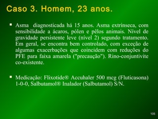 105105
Caso 3. Homem, 23 anos.
 Asma diagnosticada há 15 anos. Asma extrínseca, com
sensibilidade a ácaros, pólen e pêlos animais. Nível de
gravidade persistente leve (nível 2) segundo tratamento.
Em geral, se encontra bem controlado, com exceção de
algumas exacerbações que coincidem com reduções do
PFE para faixa amarela ("precaução"). Rino-conjuntivite
co-existente.
 Medicação: Flixotide® Accuhaler 500 mcg (Fluticasona)
1-0-0, Salbutamol® Inalador (Salbutamol) S/N.
 