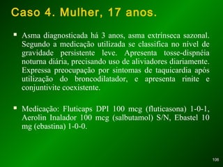 106106
Caso 4. Mulher, 17 anos.
 Asma diagnosticada há 3 anos, asma extrínseca sazonal.
Segundo a medicação utilizada se classifica no nível de
gravidade persistente leve. Apresenta tosse-dispnéia
noturna diária, precisando uso de aliviadores diariamente.
Expressa preocupação por sintomas de taquicardia após
utilização do broncodilatador, e apresenta rinite e
conjuntivite coexistente.
 Medicação: Fluticaps DPI 100 mcg (fluticasona) 1-0-1,
Aerolin Inalador 100 mcg (salbutamol) S/N, Ebastel 10
mg (ebastina) 1-0-0.
 